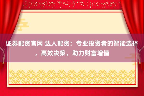 证券配资官网 达人配资:专业投资者的智能选择,高效决策,助力财富增值
