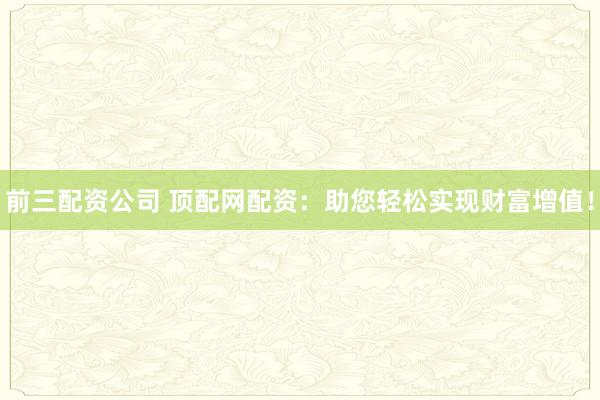 前三配资公司 顶配网配资：助您轻松实现财富增值！