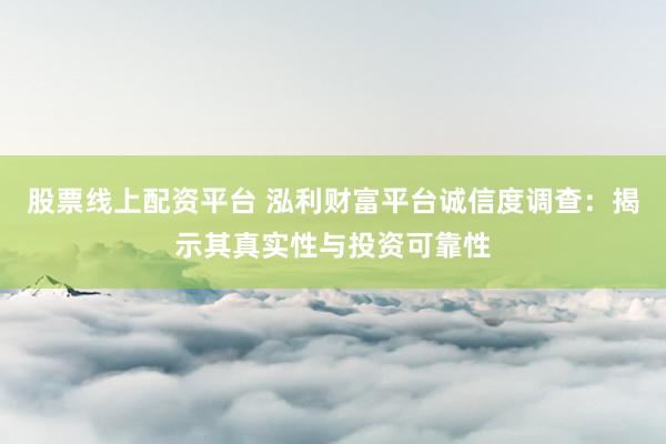 股票线上配资平台 泓利财富平台诚信度调查：揭示其真实性与投资可靠性