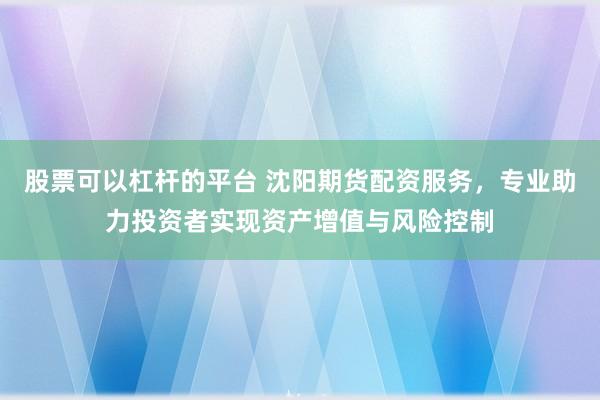 股票可以杠杆的平台 沈阳期货配资服务，专业助力投资者实现资产增值与风险控制