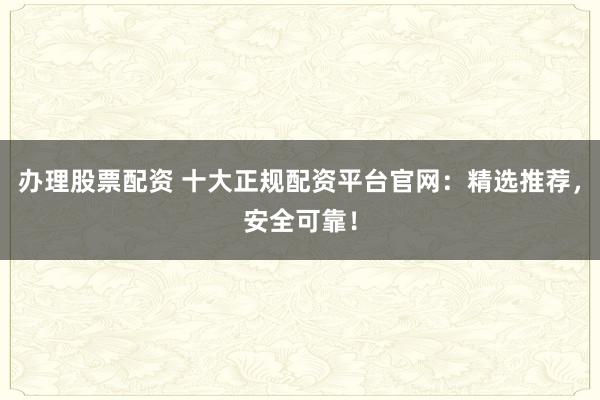 办理股票配资 十大正规配资平台官网:精选推荐,安全可靠!