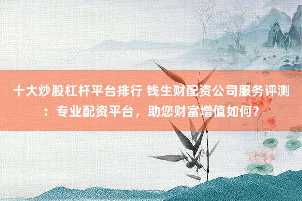 十大炒股杠杆平台排行 钱生财配资公司服务评测:专业配资平台,助您财富增值如何?