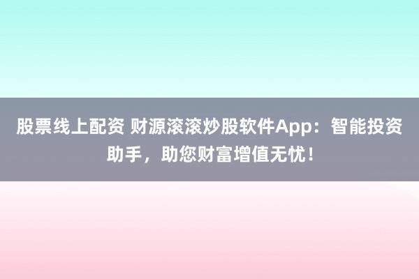 股票线上配资 财源滚滚炒股软件App：智能投资助手，助您财富增值无忧！