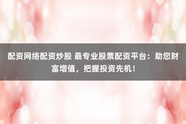 配资网络配资炒股 最专业股票配资平台：助您财富增值，把握投资先机！