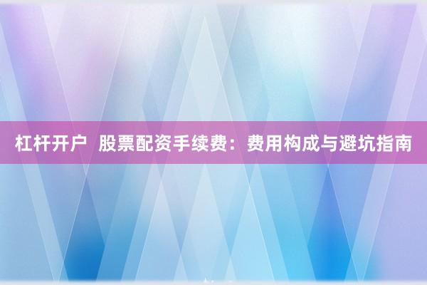 杠杆开户 股票配资手续费:费用构成与避坑指南