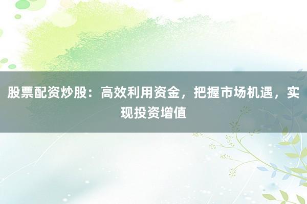 股票配资炒股：高效利用资金，把握市场机遇，实现投资增值
