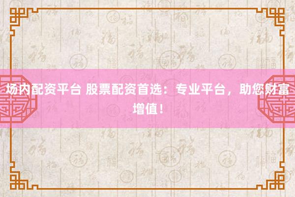 场内配资平台 股票配资首选：专业平台，助您财富增值！