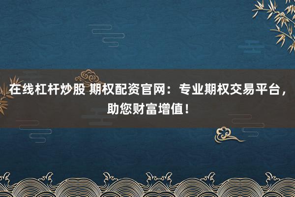 在线杠杆炒股 期权配资官网：专业期权交易平台，助您财富增值！