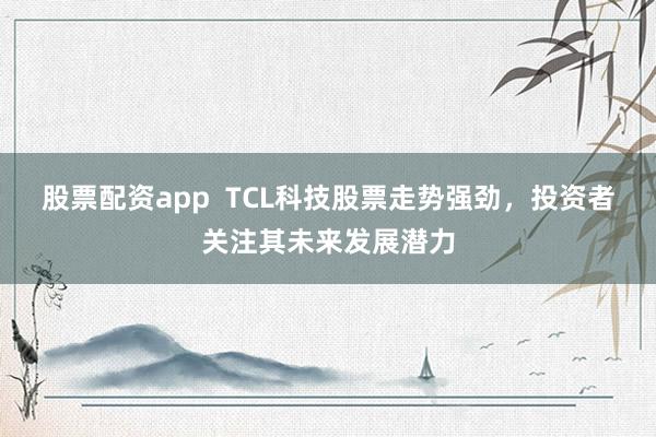 股票配资app  TCL科技股票走势强劲，投资者关注其未来发展潜力