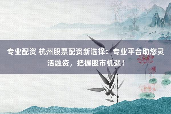 专业配资 杭州股票配资新选择：专业平台助您灵活融资，把握股市机遇！