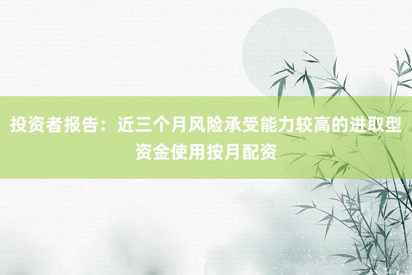 投资者报告:近三个月风险承受能力较高的进取型资金使用按月配资