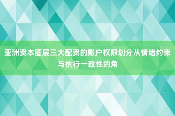 亚洲资本圈层三大配资的账户权限划分从情绪约束与执行一致性的角