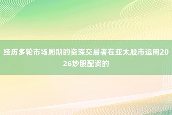 经历多轮市场周期的资深交易者在亚太股市运用2026炒股配资的