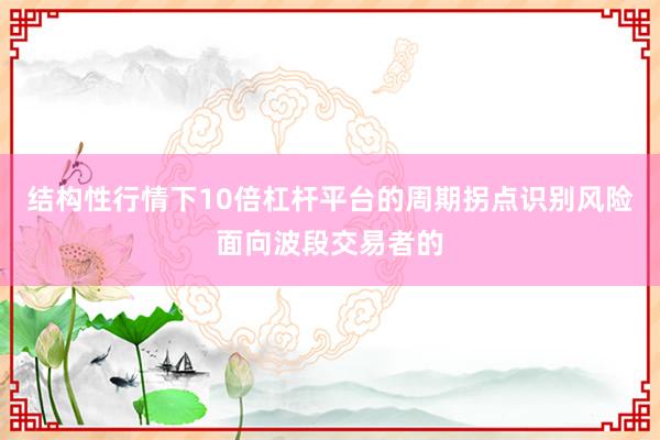 结构性行情下10倍杠杆平台的周期拐点识别风险面向波段交易者的