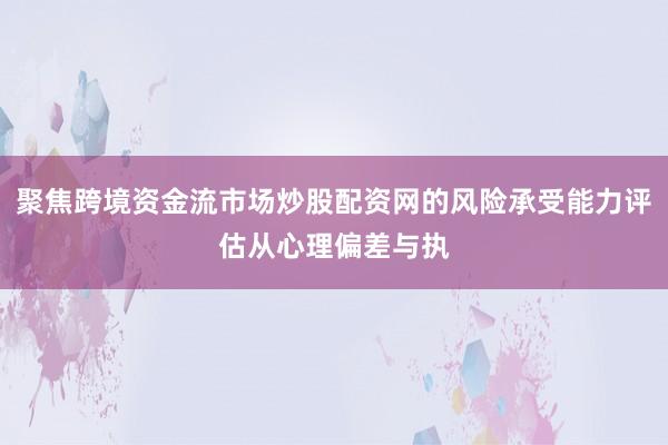 聚焦跨境资金流市场炒股配资网的风险承受能力评估从心理偏差与执