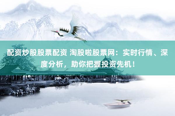 配资炒股股票配资 淘股啦股票网:实时行情、深度分析,助你把握投资先机!