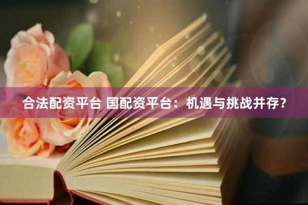 合法配资平台 国配资平台:机遇与挑战并存?