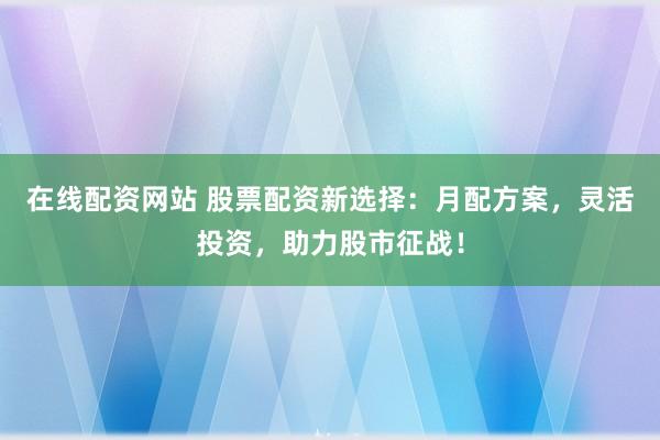 在线配资网站 股票配资新选择:月配方案,灵活投资,助力股市征战!