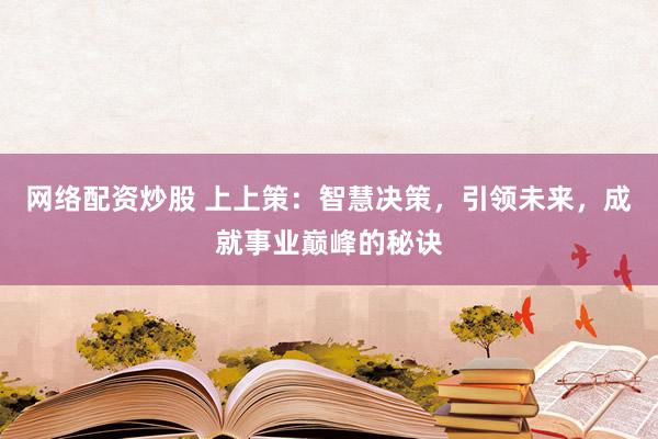 网络配资炒股 上上策:智慧决策,引领未来,成就事业巅峰的秘诀