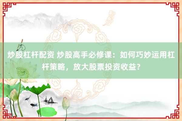 炒股杠杆配资 炒股高手必修课:如何巧妙运用杠杆策略,放大股票投资收益?