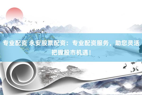 专业配资 永安股票配资:专业配资服务,助您灵活把握股市机遇!