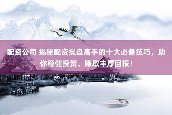 配资公司 揭秘配资操盘高手的十大必备技巧,助你稳健投资、赚取丰厚回报!