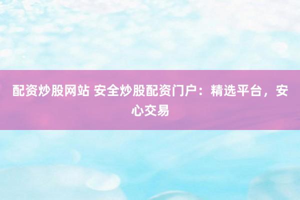 配资炒股网站 安全炒股配资门户：精选平台，安心交易