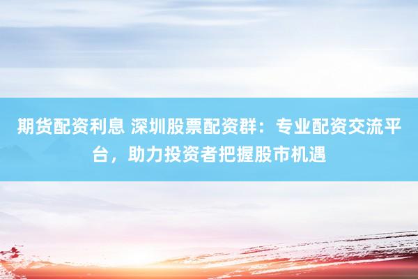 期货配资利息 深圳股票配资群：专业配资交流平台，助力投资者把握股市机遇
