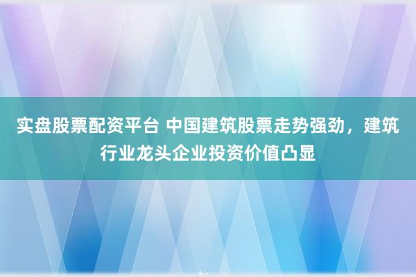 实盘股票配资平台 中国建筑股票走势强劲,建筑行业龙头企业投资价值凸显