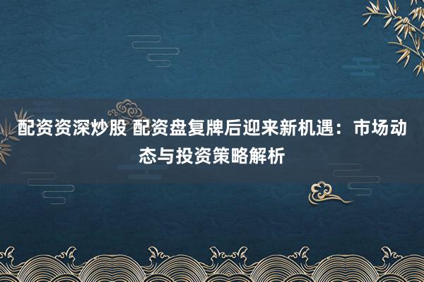 配资资深炒股 配资盘复牌后迎来新机遇：市场动态与投资策略解析