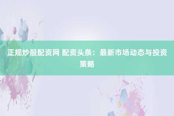 正规炒股配资网 配资头条：最新市场动态与投资策略