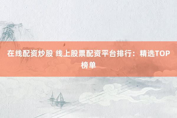 在线配资炒股 线上股票配资平台排行：精选TOP榜单