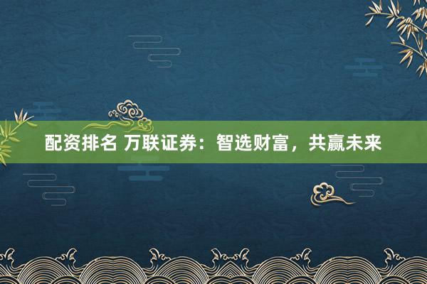 配资排名 万联证券：智选财富，共赢未来