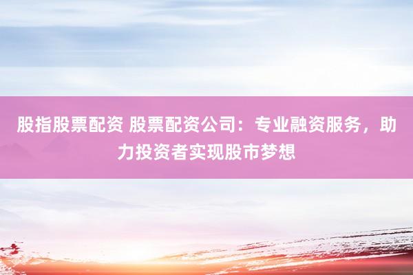 股指股票配资 股票配资公司：专业融资服务，助力投资者实现股市梦想