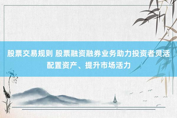 股票交易规则 股票融资融券业务助力投资者灵活配置资产、提升市场活力