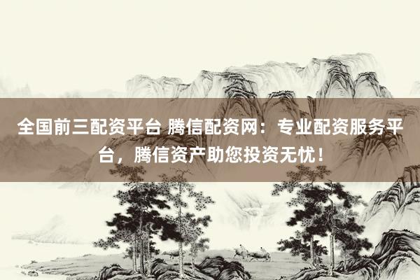 全国前三配资平台 腾信配资网：专业配资服务平台，腾信资产助您投资无忧！