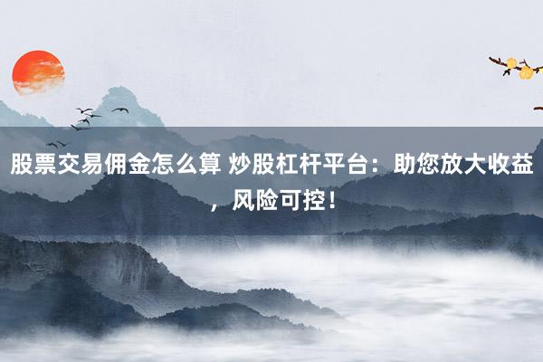 股票交易佣金怎么算 炒股杠杆平台：助您放大收益，风险可控！