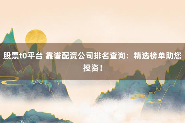 股票t0平台 靠谱配资公司排名查询：精选榜单助您投资！