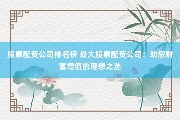 股票配资公司排名榜 最大股票配资公司：助您财富增值的理想之选
