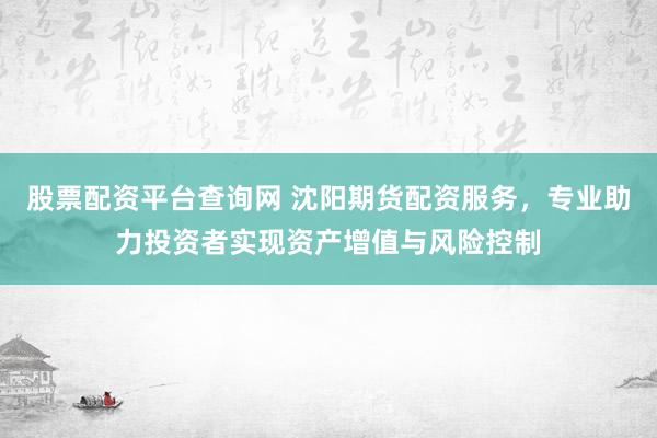 股票配资平台查询网 沈阳期货配资服务,专业助力投资者实现资产增值与风险控制