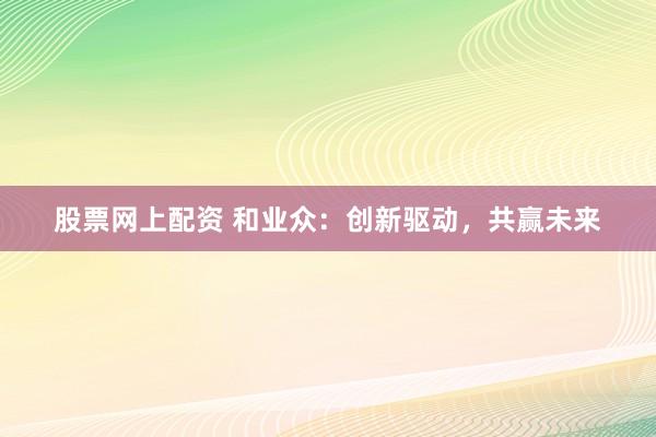 股票网上配资 和业众：创新驱动，共赢未来