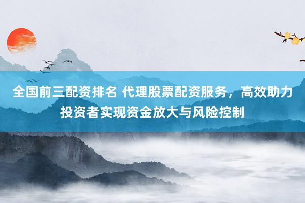 全国前三配资排名 代理股票配资服务，高效助力投资者实现资金放大与风险控制