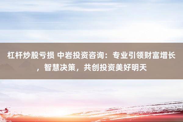 杠杆炒股亏损 中岩投资咨询：专业引领财富增长，智慧决策，共创投资美好明天