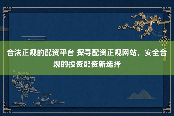 合法正规的配资平台 探寻配资正规网站，安全合规的投资配资新选择