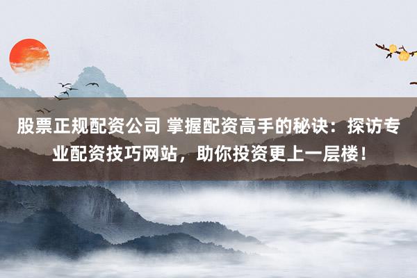 股票正规配资公司 掌握配资高手的秘诀：探访专业配资技巧网站，助你投资更上一层楼！