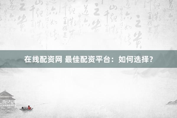 在线配资网 最佳配资平台:如何选择?