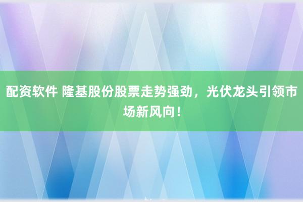 配资软件 隆基股份股票走势强劲，光伏龙头引领市场新风向！