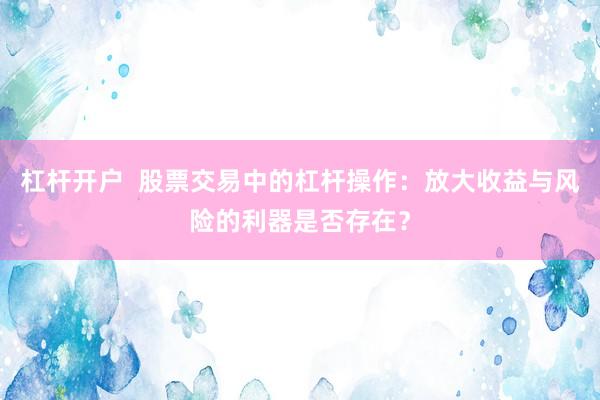 杠杆开户  股票交易中的杠杆操作：放大收益与风险的利器是否存在？