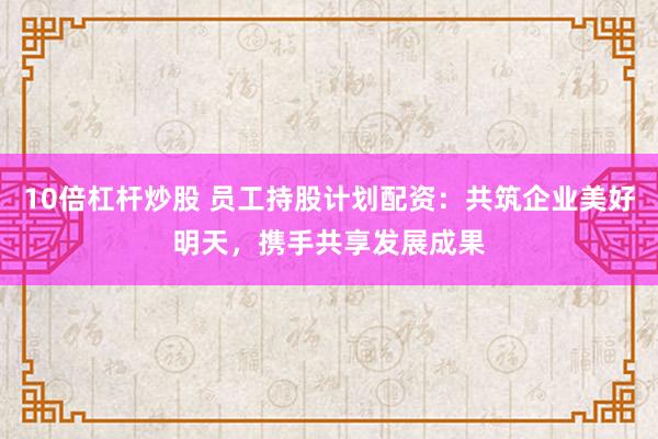 10倍杠杆炒股 员工持股计划配资：共筑企业美好明天，携手共享发展成果
