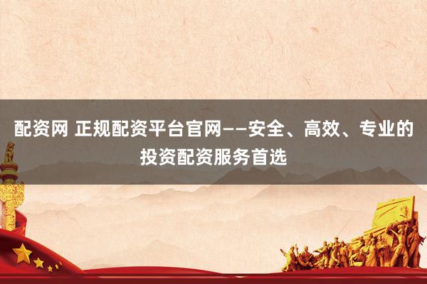 配资网 正规配资平台官网——安全、高效、专业的投资配资服务首选